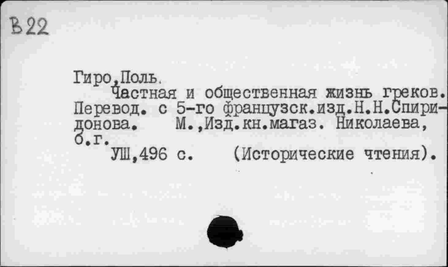 ﻿Ь22
Гиро, Поль.
Частная и общественная жизнь греков. Перевод, с 5-го французок.изд.Н.Н.Спиридонова. М.,Изд.кн.магаз. Николаева,
УШ,496 с.	(Исторические чтения).